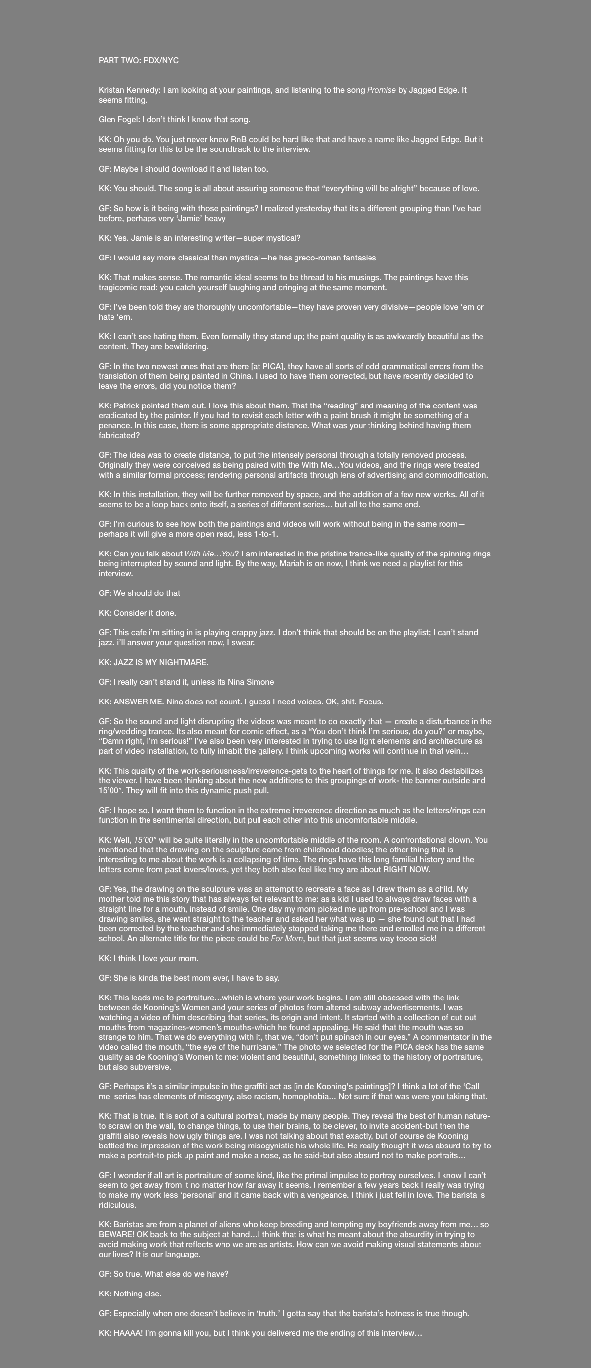  PART TWO: PDX/NYC Kristan Kennedy: I am looking at your paintings, and listening to the song Promise by Jagged Edge. It seems fitting. Glen Fogel: I don’t think I know that song. KK: Oh you do. You just never knew RnB could be hard like that and have a name like Jagged Edge. But it seems fitting for this to be the soundtrack to the interview. GF: Maybe I should download it and listen too. KK: You should. The song is all about assuring someone that “everything will be alright” because of love. GF: So how is it being with those paintings? I realized yesterday that its a different grouping than I’ve had before, perhaps very ‘Jamie’ heavy KK: Yes. Jamie is an interesting writer—super mystical? GF: I would say more classical than mystical—he has greco-roman fantasies KK: That makes sense. The romantic ideal seems to be thread to his musings. The paintings have this tragicomic read: you catch yourself laughing and cringing at the same moment. GF: I’ve been told they are thoroughly uncomfortable—they have proven very divisive—people love ‘em or hate ‘em. KK: I can’t see hating them. Even formally they stand up; the paint quality is as awkwardly beautiful as the content. They are bewildering. GF: In the two newest ones that are there [at PICA], they have all sorts of odd grammatical errors from the translation of them being painted in China. I used to have them corrected, but have recently decided to leave the errors, did you notice them? KK: Patrick pointed them out. I love this about them. That the “reading” and meaning of the content was eradicated by the painter. If you had to revisit each letter with a paint brush it might be something of a penance. In this case, there is some appropriate distance. What was your thinking behind having them fabricated? GF: The idea was to create distance, to put the intensely personal through a totally removed process. Originally they were conceived as being paired with the With Me…You videos, and the rings were treated with a similar formal process; rendering personal artifacts through lens of advertising and commodification. KK: In this installation, they will be further removed by space, and the addition of a few new works. All of it seems to be a loop back onto itself, a series of different series… but all to the same end. GF: I’m curious to see how both the paintings and videos will work without being in the same room—perhaps it will give a more open read, less 1-to-1. KK: Can you talk about With Me…You? I am interested in the pristine trance-like quality of the spinning rings being interrupted by sound and light. By the way, Mariah is on now, I think we need a playlist for this interview. GF: We should do that KK: Consider it done. GF: This cafe i’m sitting in is playing crappy jazz. I don’t think that should be on the playlist; I can’t stand jazz. i’ll answer your question now, I swear. KK: JAZZ IS MY NIGHTMARE. GF: I really can’t stand it, unless its Nina Simone KK: ANSWER ME. Nina does not count. I guess I need voices. OK, shit. Focus. GF: So the sound and light disrupting the videos was meant to do exactly that — create a disturbance in the ring/wedding trance. Its also meant for comic effect, as a “You don’t think I’m serious, do you?” or maybe, “Damn right, I’m serious!” I’ve also been very interested in trying to use light elements and architecture as part of video installation, to fully inhabit the gallery. I think upcoming works will continue in that vein… KK: This quality of the work-seriousness/irreverence-gets to the heart of things for me. It also destabilizes the viewer. I have been thinking about the new additions to this groupings of work- the banner outside and 15’00″. They will fit into this dynamic push pull. GF: I hope so. I want them to function in the extreme irreverence direction as much as the letters/rings can function in the sentimental direction, but pull each other into this uncomfortable middle. KK: Well, 15’00″ will be quite literally in the uncomfortable middle of the room. A confrontational clown. You mentioned that the drawing on the sculpture came from childhood doodles; the other thing that is interesting to me about the work is a collapsing of time. The rings have this long familial history and the letters come from past lovers/loves, yet they both also feel like they are about RIGHT NOW. GF: Yes, the drawing on the sculpture was an attempt to recreate a face as I drew them as a child. My mother told me this story that has always felt relevant to me: as a kid I used to always draw faces with a straight line for a mouth, instead of smile. One day my mom picked me up from pre-school and I was drawing smiles, she went straight to the teacher and asked her what was up — she found out that I had been corrected by the teacher and she immediately stopped taking me there and enrolled me in a different school. An alternate title for the piece could be For Mom, but that just seems way toooo sick! KK: I think I love your mom. GF: She is kinda the best mom ever, I have to say. KK: This leads me to portraiture…which is where your work begins. I am still obsessed with the link between de Kooning’s Women and your series of photos from altered subway advertisements. I was watching a video of him describing that series, its origin and intent. It started with a collection of cut out mouths from magazines-women’s mouths-which he found appealing. He said that the mouth was so strange to him. That we do everything with it, that we, “don’t put spinach in our eyes.” A commentator in the video called the mouth, “the eye of the hurricane.” The photo we selected for the PICA deck has the same quality as de Kooning’s Women to me: violent and beautiful, something linked to the history of portraiture, but also subversive. GF: Perhaps it’s a similar impulse in the graffiti act as [in de Kooning's paintings]? I think a lot of the ‘Call me' series has elements of misogyny, also racism, homophobia… Not sure if that was were you taking that. KK: That is true. It is sort of a cultural portrait, made by many people. They reveal the best of human nature-to scrawl on the wall, to change things, to use their brains, to be clever, to invite accident-but then the graffiti also reveals how ugly things are. I was not talking about that exactly, but of course de Kooning battled the impression of the work being misogynistic his whole life. He really thought it was absurd to try to make a portrait-to pick up paint and make a nose, as he said-but also absurd not to make portraits… GF: I wonder if all art is portraiture of some kind, like the primal impulse to portray ourselves. I know I can’t seem to get away from it no matter how far away it seems. I remember a few years back I really was trying to make my work less ‘personal’ and it came back with a vengeance. I think i just fell in love. The barista is ridiculous. KK: Baristas are from a planet of aliens who keep breeding and tempting my boyfriends away from me… so BEWARE! OK back to the subject at hand…I think that is what he meant about the absurdity in trying to avoid making work that reflects who we are as artists. How can we avoid making visual statements about our lives? It is our language. GF: So true. What else do we have? KK: Nothing else. GF: Especially when one doesn’t believe in ‘truth.’ I gotta say that the barista’s hotness is true though. KK: HAAAA! I’m gonna kill you, but I think you delivered me the ending of this interview…